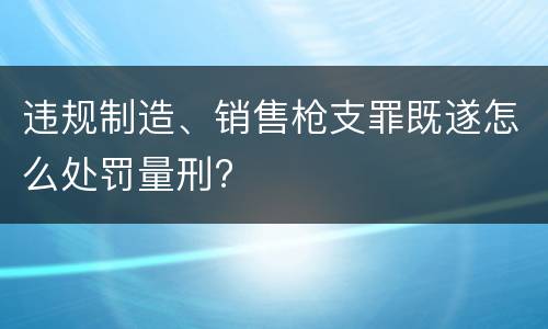 违规制造、销售枪支罪既遂怎么处罚量刑?