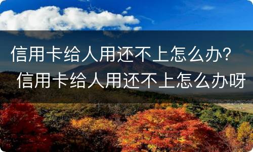 信用卡给人用还不上怎么办？ 信用卡给人用还不上怎么办呀