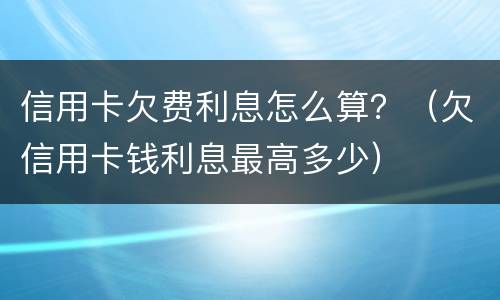 信用卡欠费利息怎么算？（欠信用卡钱利息最高多少）
