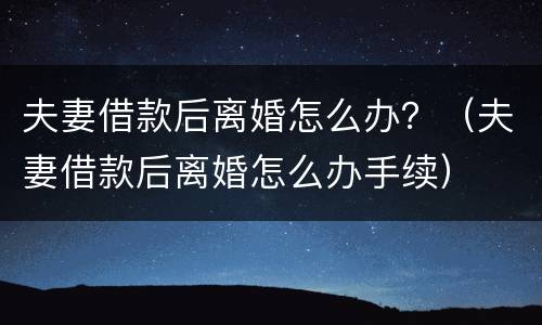 夫妻借款后离婚怎么办？（夫妻借款后离婚怎么办手续）