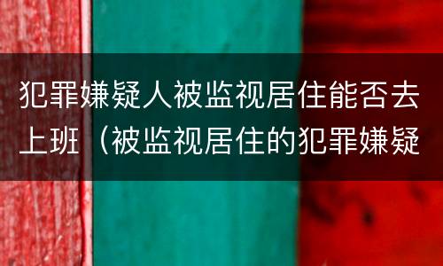 犯罪嫌疑人被监视居住能否去上班（被监视居住的犯罪嫌疑人）