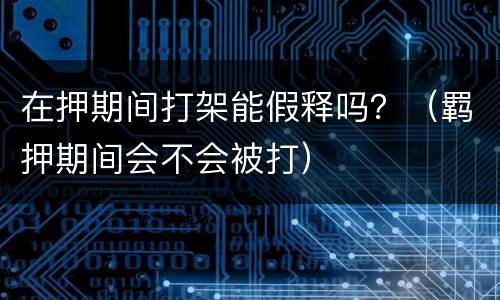 在押期间打架能假释吗？（羁押期间会不会被打）