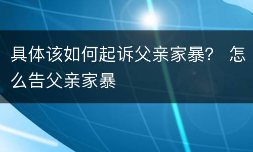具体该如何起诉父亲家暴？ 怎么告父亲家暴