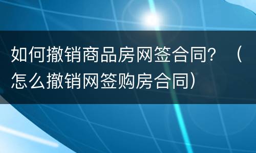 如何撤销商品房网签合同？（怎么撤销网签购房合同）