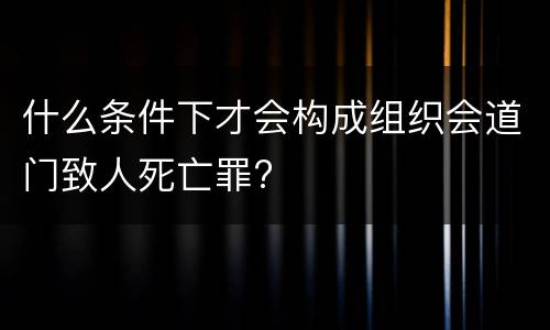 什么条件下才会构成组织会道门致人死亡罪?
