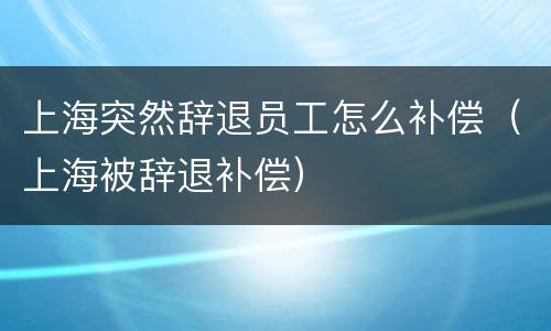 上海突然辞退员工怎么补偿（上海被辞退补偿）