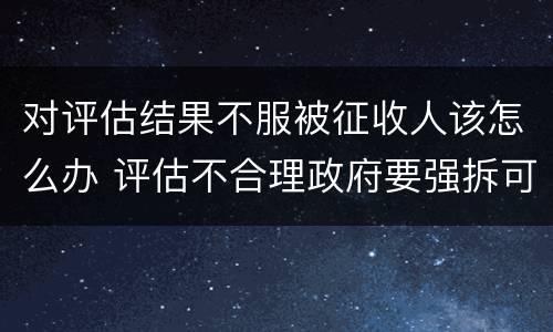 对评估结果不服被征收人该怎么办 评估不合理政府要强拆可以吗
