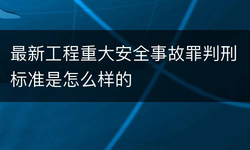 最新工程重大安全事故罪判刑标准是怎么样的