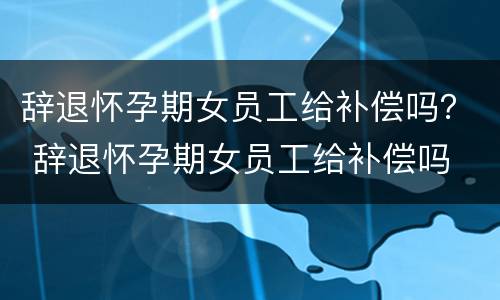 辞退怀孕期女员工给补偿吗？ 辞退怀孕期女员工给补偿吗