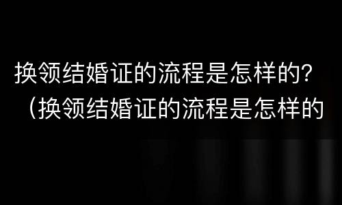 换领结婚证的流程是怎样的？（换领结婚证的流程是怎样的呢）