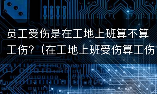 员工受伤是在工地上班算不算工伤?（在工地上班受伤算工伤吗）
