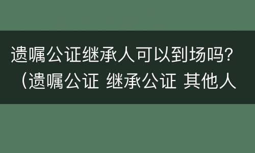 遗嘱公证继承人可以到场吗？（遗嘱公证 继承公证 其他人还要到场么）