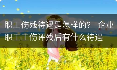 职工伤残待遇是怎样的？ 企业职工工伤评残后有什么待遇