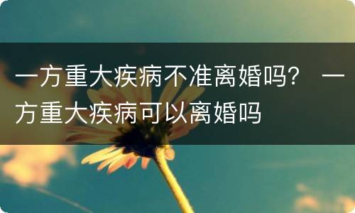 一方重大疾病不准离婚吗？ 一方重大疾病可以离婚吗