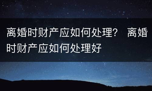 离婚时财产应如何处理？ 离婚时财产应如何处理好