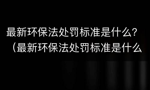 最新环保法处罚标准是什么？（最新环保法处罚标准是什么样的）