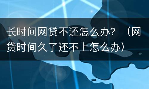 长时间网贷不还怎么办？（网贷时间久了还不上怎么办）