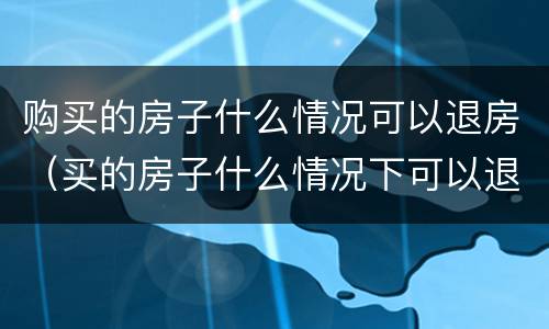 购买的房子什么情况可以退房（买的房子什么情况下可以退房）