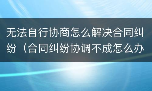 无法自行协商怎么解决合同纠纷（合同纠纷协调不成怎么办）