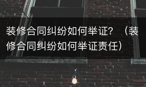 装修合同纠纷如何举证？（装修合同纠纷如何举证责任）
