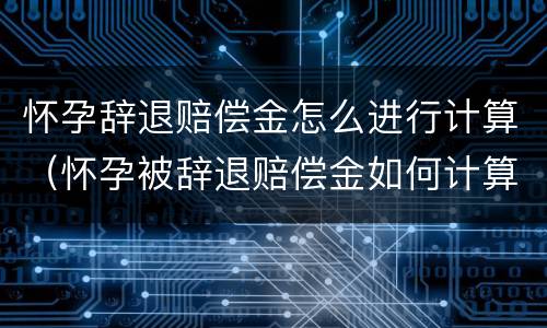 怀孕辞退赔偿金怎么进行计算（怀孕被辞退赔偿金如何计算）