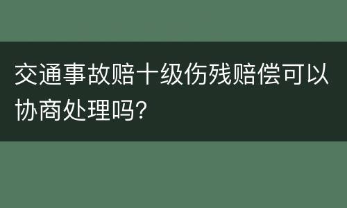 交通事故赔十级伤残赔偿可以协商处理吗？