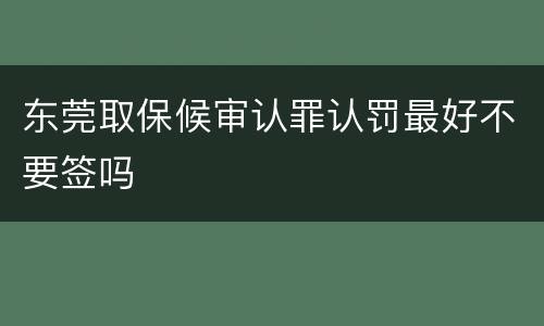 东莞取保候审认罪认罚最好不要签吗