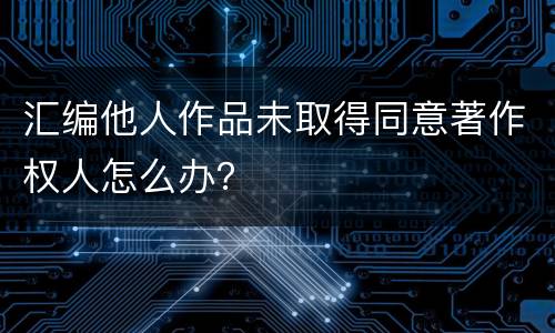 汇编他人作品未取得同意著作权人怎么办？
