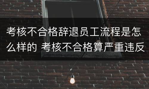 考核不合格辞退员工流程是怎么样的 考核不合格算严重违反公司制度被辞退