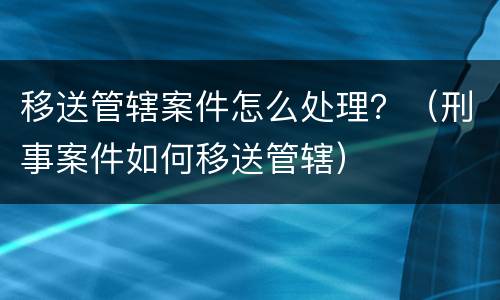 移送管辖案件怎么处理？（刑事案件如何移送管辖）