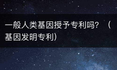 一般人类基因授予专利吗？（基因发明专利）