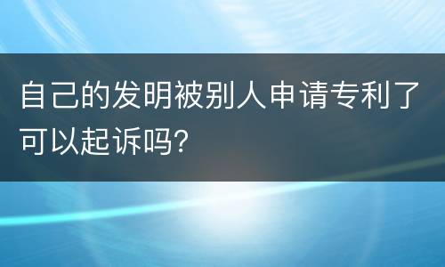 自己的发明被别人申请专利了可以起诉吗？
