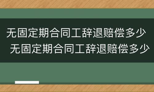 无固定期合同工辞退赔偿多少 无固定期合同工辞退赔偿多少钱