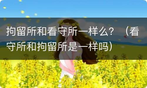拘留所和看守所一样么？（看守所和拘留所是一样吗）