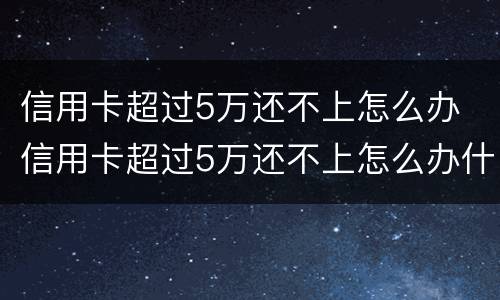 信用卡超过5万还不上怎么办 信用卡超过5万还不上怎么办什么时候还的才是本金