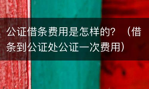 公证借条费用是怎样的？（借条到公证处公证一次费用）