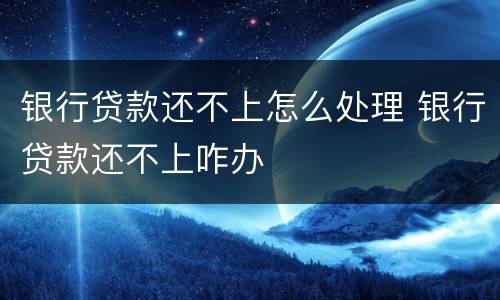 银行贷款还不上怎么处理 银行贷款还不上咋办