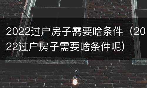 2022过户房子需要啥条件（2022过户房子需要啥条件呢）