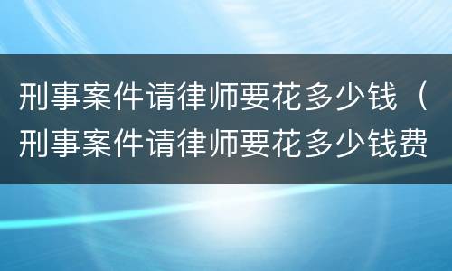 刑事案件请律师要花多少钱（刑事案件请律师要花多少钱费用）