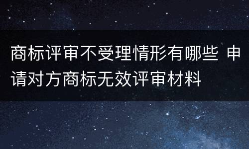 商标评审不受理情形有哪些 申请对方商标无效评审材料