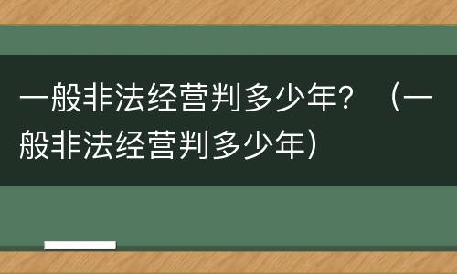 一般非法经营判多少年？（一般非法经营判多少年）