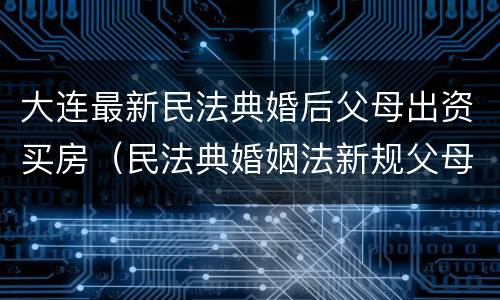大连最新民法典婚后父母出资买房（民法典婚姻法新规父母出资买房）