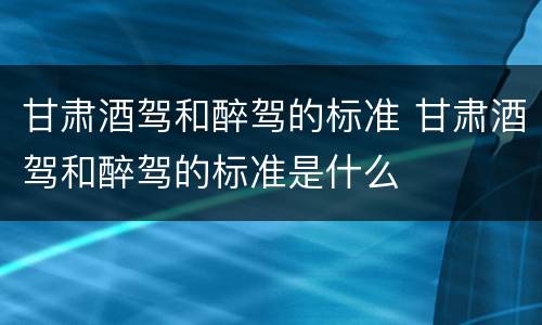 甘肃酒驾和醉驾的标准 甘肃酒驾和醉驾的标准是什么