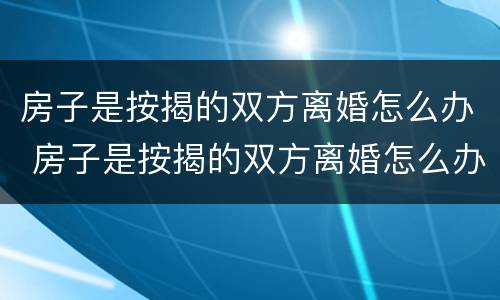 房子是按揭的双方离婚怎么办 房子是按揭的双方离婚怎么办手续