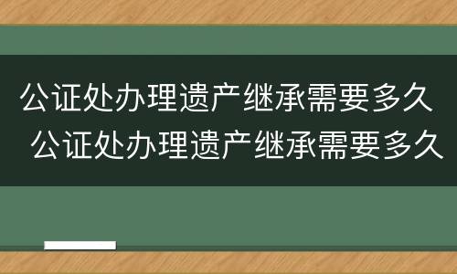 公证处办理遗产继承需要多久 公证处办理遗产继承需要多久办完
