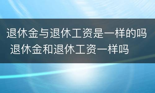 退休金与退休工资是一样的吗 退休金和退休工资一样吗