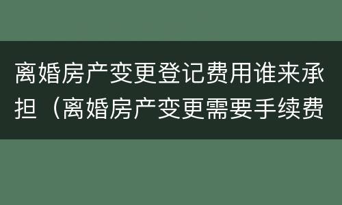 离婚房产变更登记费用谁来承担（离婚房产变更需要手续费吗）