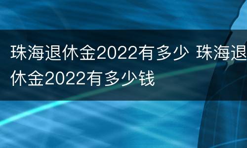 珠海退休金2022有多少 珠海退休金2022有多少钱