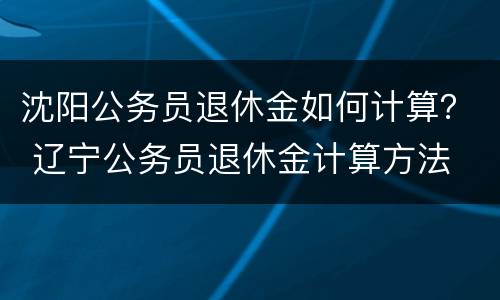 沈阳公务员退休金如何计算？ 辽宁公务员退休金计算方法