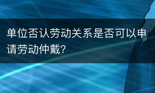 单位否认劳动关系是否可以申请劳动仲戴？